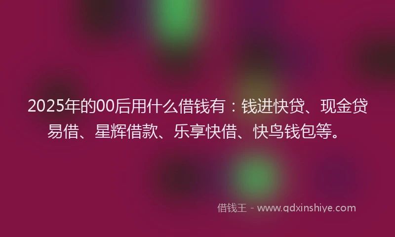2025年的00后用什么借钱有：钱进快贷、现金贷易借、星辉借款、乐享快借、快鸟钱包等。