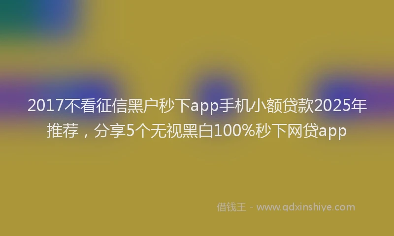 2017不看征信黑户秒下app手机小额贷款2025年推荐，分享5个无视黑白100%秒下网贷app