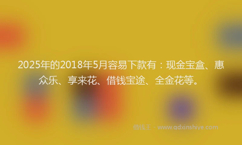 2025年的2018年5月容易下款有：现金宝盒、惠众乐、享来花、借钱宝途、全金花等。