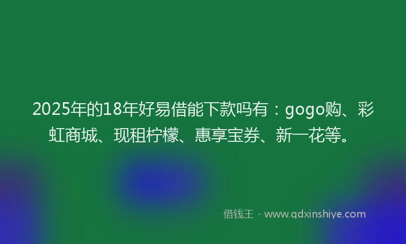 2025年的18年好易借能下款吗有：gogo购、彩虹商城、现租柠檬、惠享宝券、新一花等。