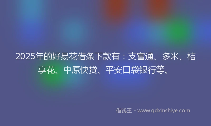 2025年的好易花借条下款有：支富通、多米、桔享花、中原快贷、平安口袋银行等。