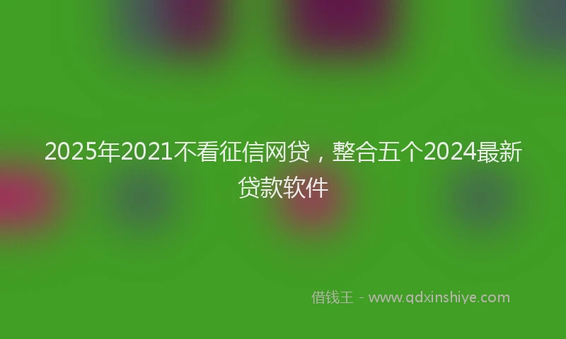 2025年2021不看征信网贷，整合五个2024最新贷款软件