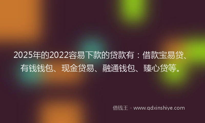2025年的2022容易下款的贷款有：借款宝易贷、有钱钱包、现金贷易、融通钱包、臻心贷等。