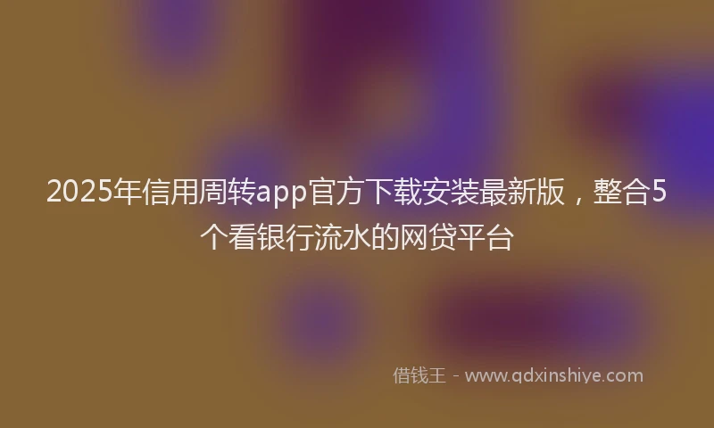 2025年信用周转app官方下载安装最新版，整合5个看银行流水的网贷平台