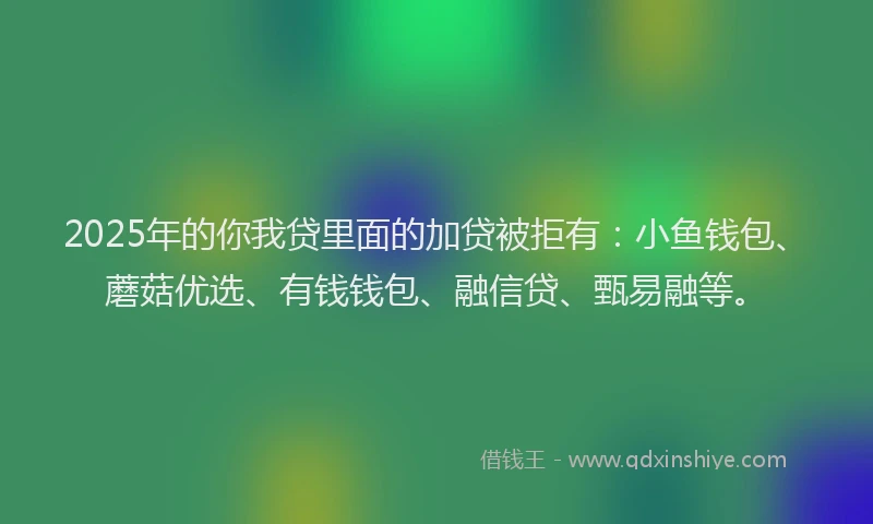 2025年的你我贷里面的加贷被拒有：小鱼钱包、蘑菇优选、有钱钱包、融信贷、甄易融等。