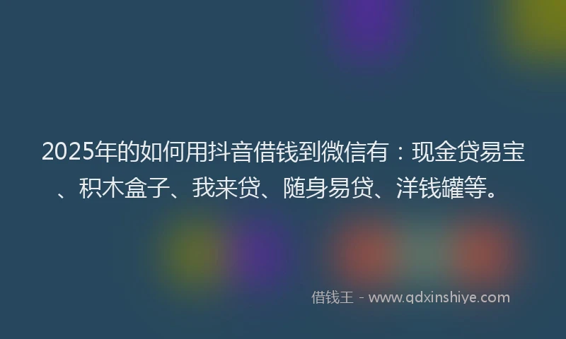 2025年的如何用抖音借钱到微信有：现金贷易宝、积木盒子、我来贷、随身易贷、洋钱罐等。