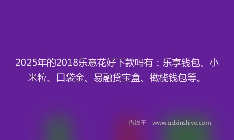2025年的2018乐意花好下款吗有：乐享钱包、小米粒、口袋金、易融贷宝盒、橄榄钱包等。