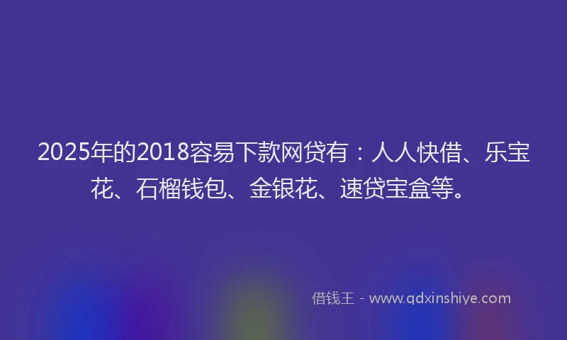 2025年的2018容易下款网贷有：人人快借、乐宝花、石榴钱包、金银花、速贷宝盒等。