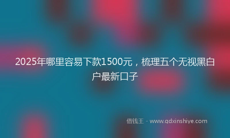 2025年哪里容易下款1500元，梳理五个无视黑白户最新口子