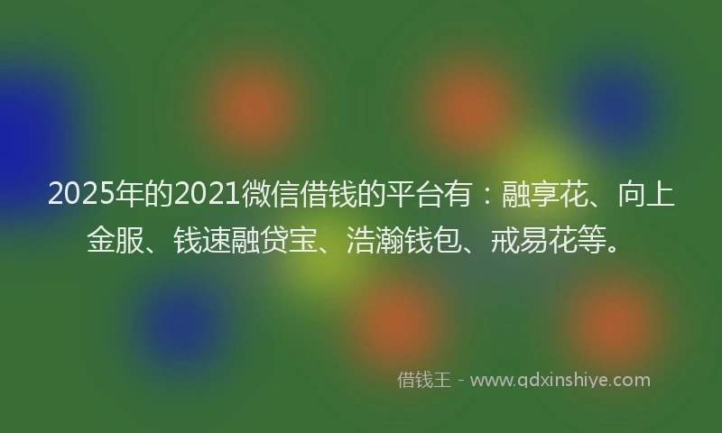 2025年的2021微信借钱的平台有：融享花、向上金服、钱速融贷宝、浩瀚钱包、戒易花等。