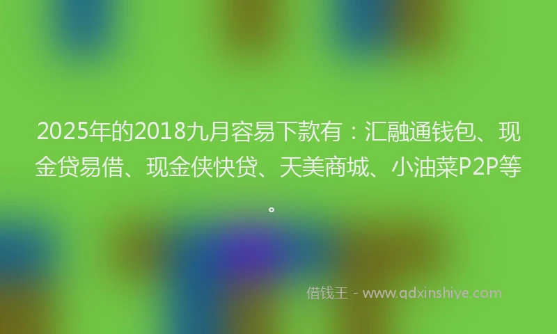 2025年的2018九月容易下款有：汇融通钱包、现金贷易借、现金侠快贷、天美商城、小油菜P2P等。
