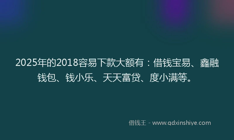 2025年的2018容易下款大额有：借钱宝易、鑫融钱包、钱小乐、天天富贷、度小满等。