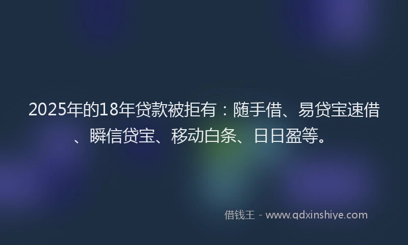 2025年的18年贷款被拒有：随手借、易贷宝速借、瞬信贷宝、移动白条、日日盈等。
