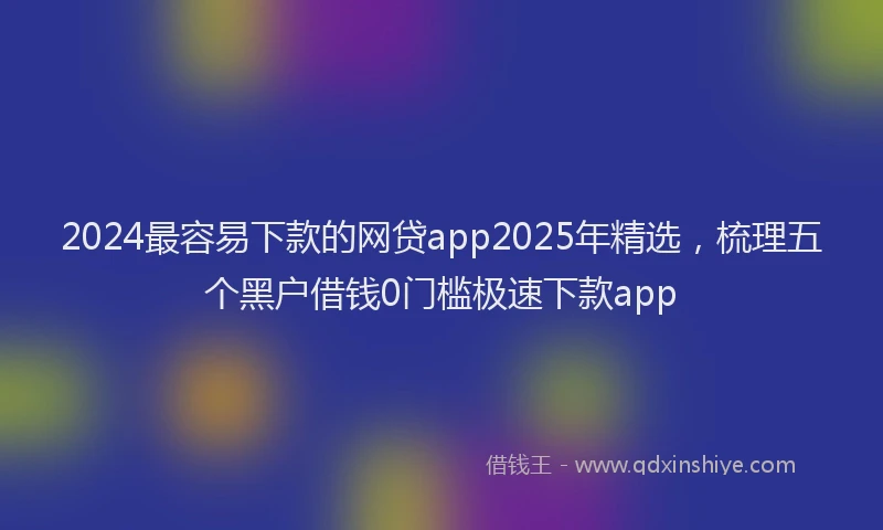 2024最容易下款的网贷app2025年精选，梳理五个黑户借钱0门槛极速下款app