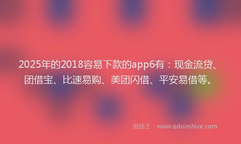 2025年的2018容易下款的app6有：现金流贷、团借宝、比速易购、美团闪借、平安易借等。