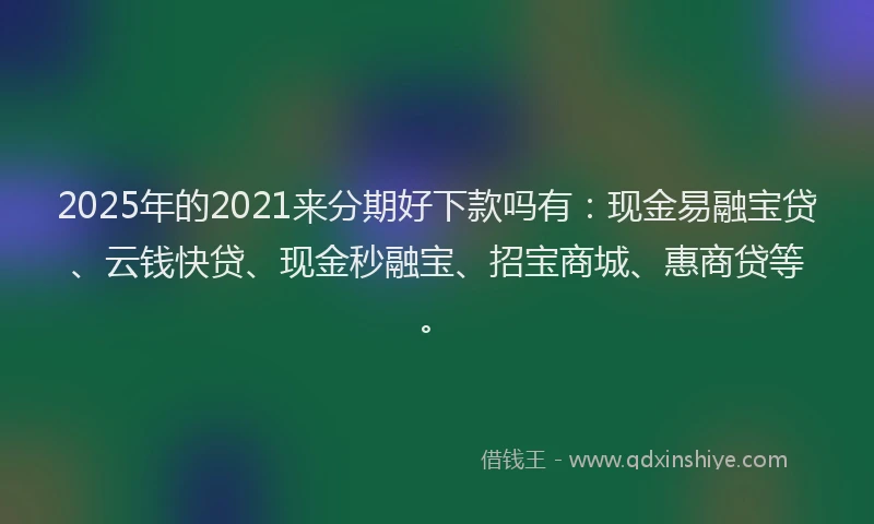 2025年的2021来分期好下款吗有：现金易融宝贷、云钱快贷、现金秒融宝、招宝商城、惠商贷等。