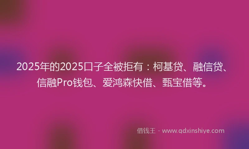 2025年的2025口子全被拒有：柯基贷、融信贷、信融Pro钱包、爱鸿森快借、甄宝借等。