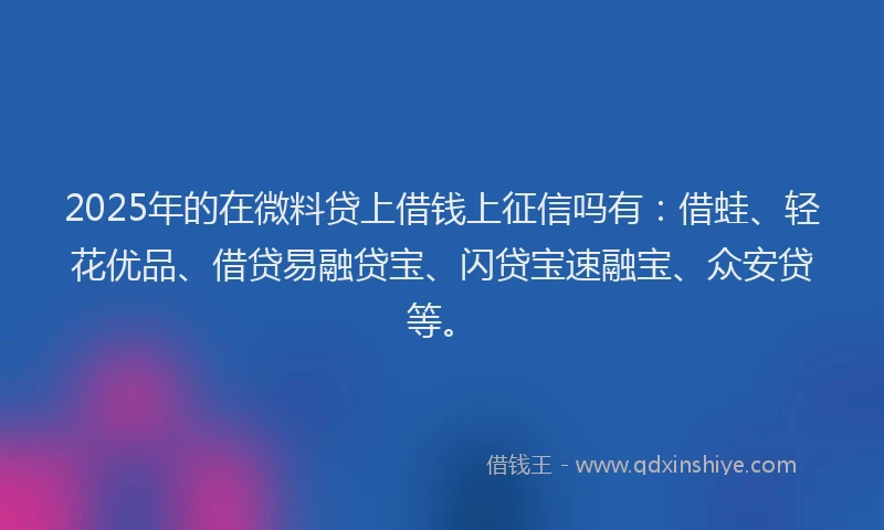 2025年的在微料贷上借钱上征信吗有：借蛙、轻花优品、借贷易融贷宝、闪贷宝速融宝、众安贷等。