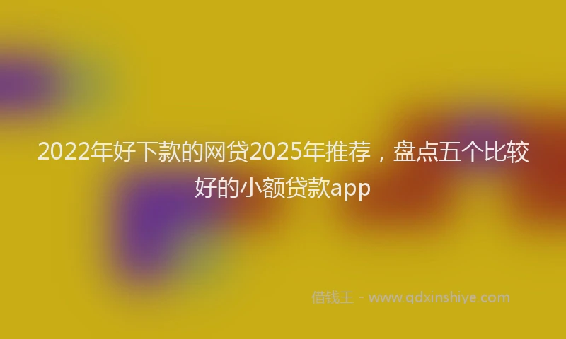 2022年好下款的网贷2025年推荐，盘点五个比较好的小额贷款app