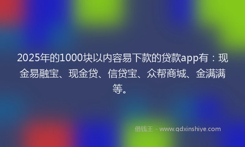 2025年的1000块以内容易下款的贷款app有：现金易融宝、现金贷、信贷宝、众帮商城、金满满等。