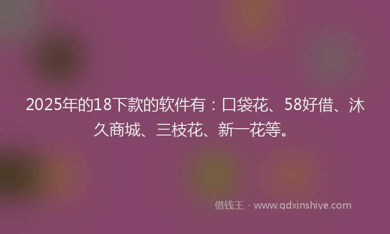 2025年的18下款的软件有：口袋花、58好借、沐久商城、三枝花、新一花等。