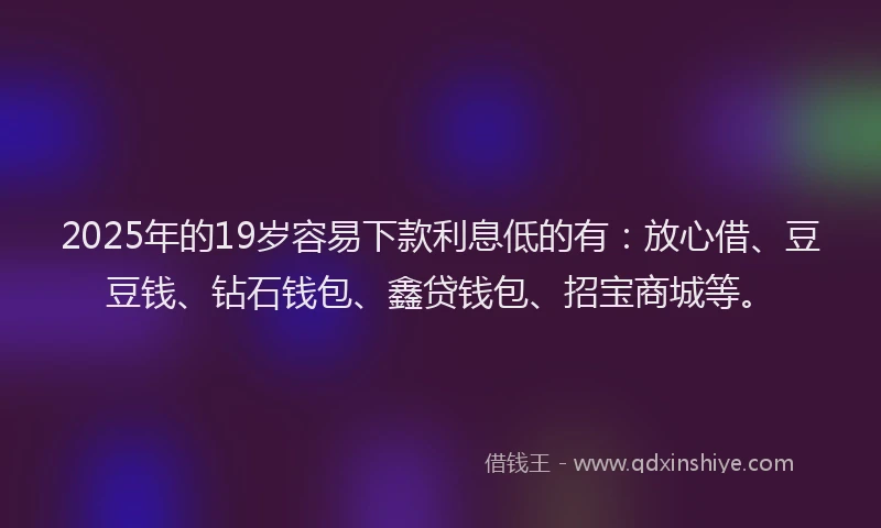 2025年的19岁容易下款利息低的有：放心借、豆豆钱、钻石钱包、鑫贷钱包、招宝商城等。