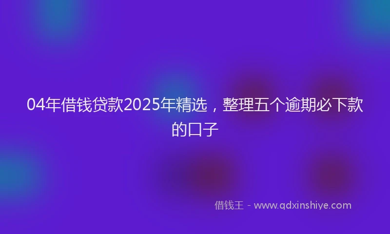 04年借钱贷款2025年精选，整理五个逾期必下款的口子