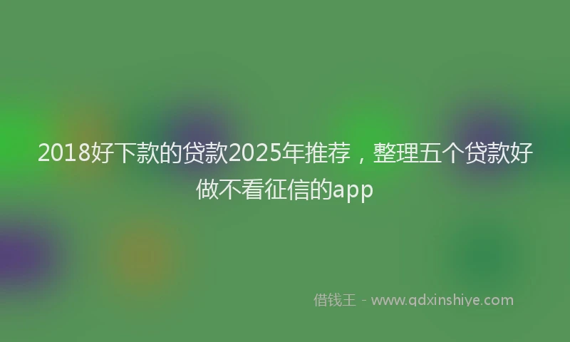 2018好下款的贷款2025年推荐，整理五个贷款好做不看征信的app