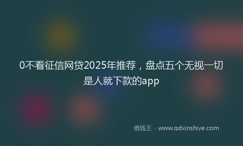 0不看征信网贷2025年推荐，盘点五个无视一切是人就下款的app