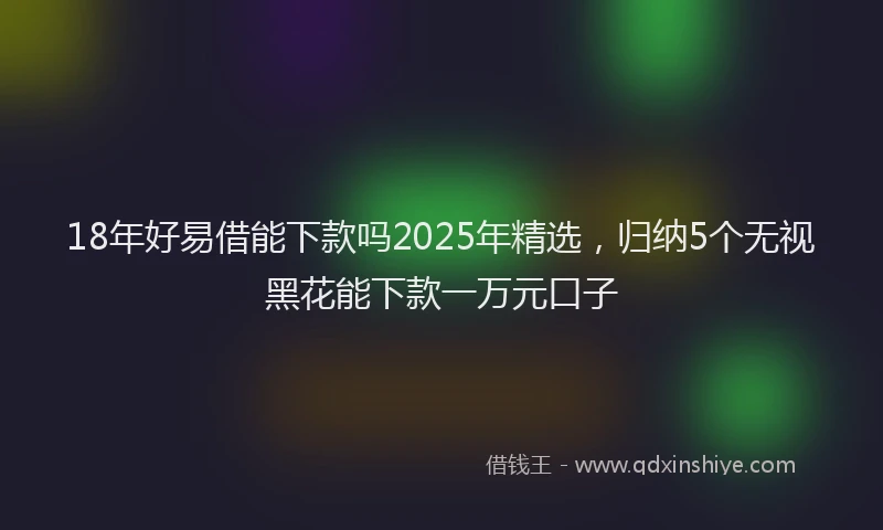 18年好易借能下款吗2025年精选，归纳5个无视黑花能下款一万元口子