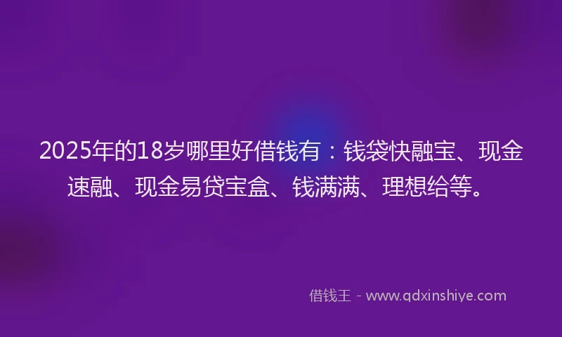 2025年的18岁哪里好借钱有：钱袋快融宝、现金速融、现金易贷宝盒、钱满满、理想给等。
