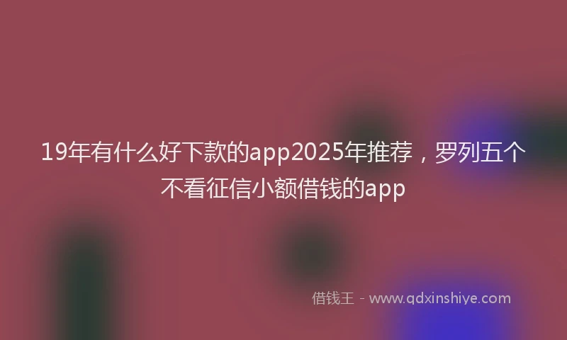 19年有什么好下款的app2025年推荐，罗列五个不看征信小额借钱的app