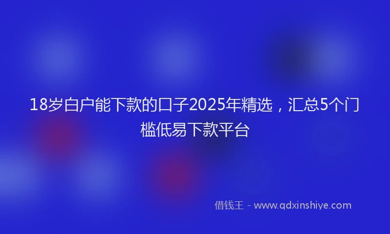18岁白户能下款的口子2025年精选，汇总5个门槛低易下款平台