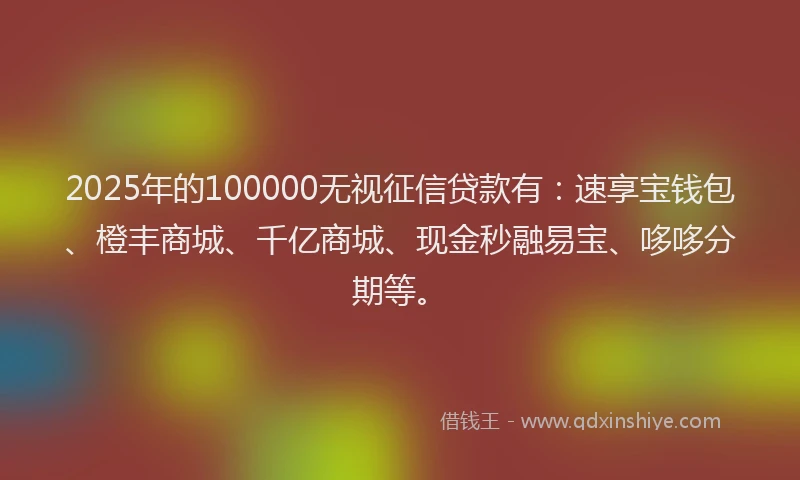 2025年的100000无视征信贷款有：速享宝钱包、橙丰商城、千亿商城、现金秒融易宝、哆哆分期等。