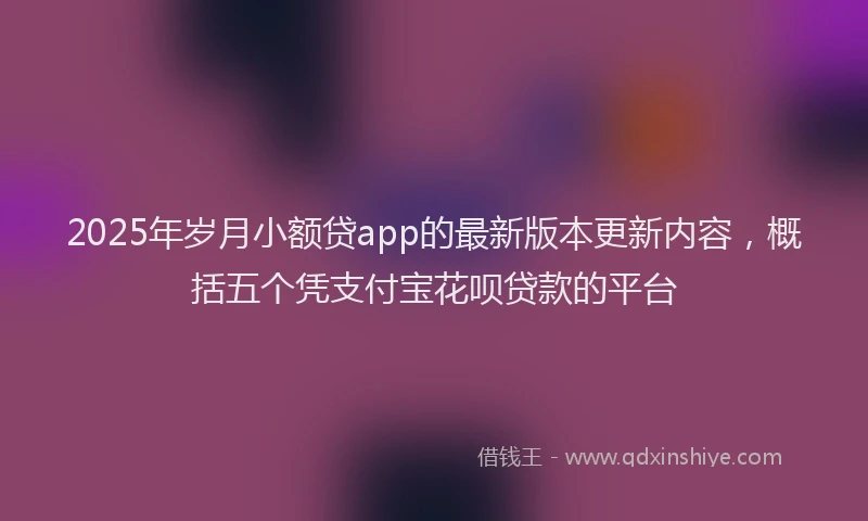 2025年岁月小额贷app的最新版本更新内容，概括五个凭支付宝花呗贷款的平台