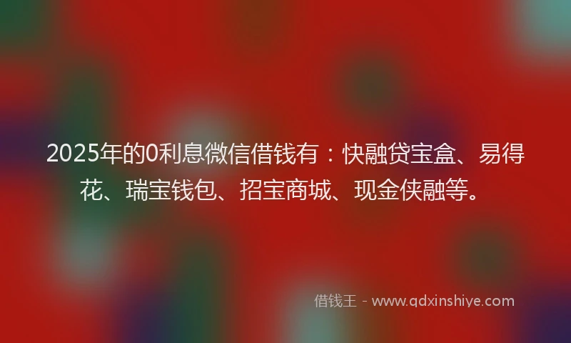 2025年的0利息微信借钱有：快融贷宝盒、易得花、瑞宝钱包、招宝商城、现金侠融等。