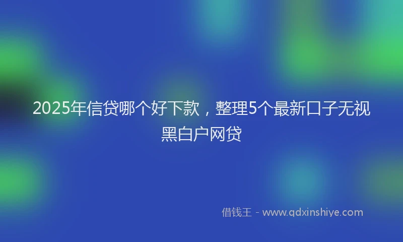 2025年信贷哪个好下款，整理5个最新口子无视黑白户网贷
