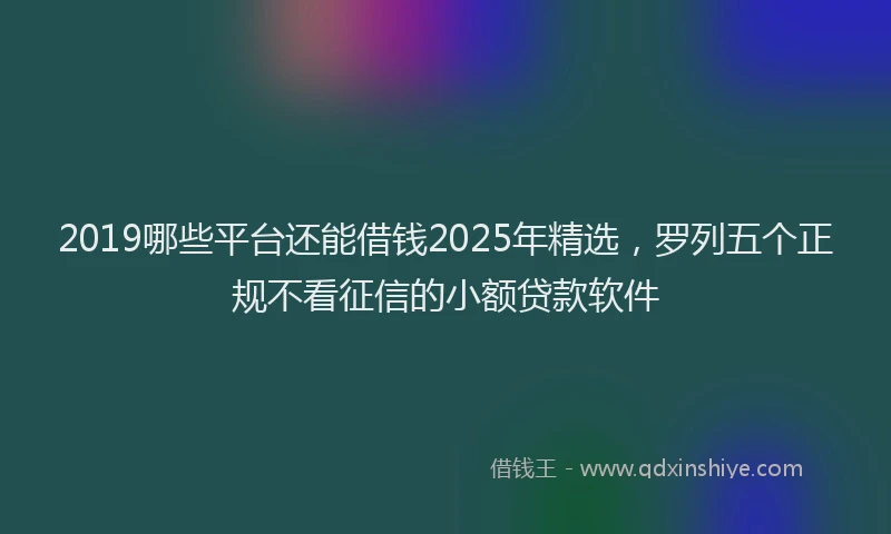 2019哪些平台还能借钱2025年精选，罗列五个正规不看征信的小额贷款软件