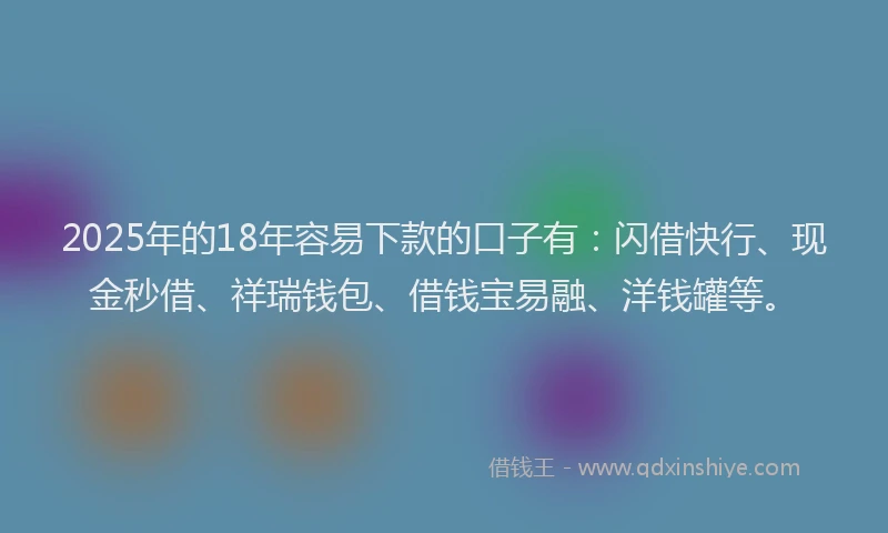 2025年的18年容易下款的口子有：闪借快行、现金秒借、祥瑞钱包、借钱宝易融、洋钱罐等。