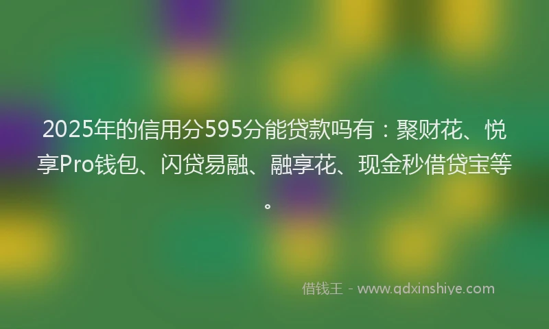 2025年的信用分595分能贷款吗有：聚财花、悦享Pro钱包、闪贷易融、融享花、现金秒借贷宝等。
