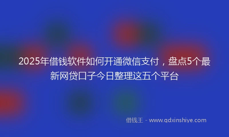 2025年借钱软件如何开通微信支付，盘点5个最新网贷口子今日整理这五个平台
