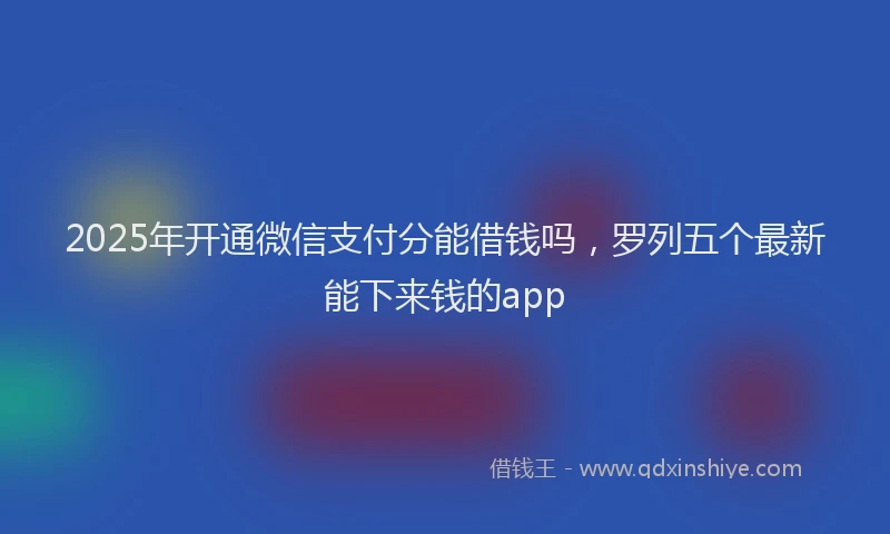 2025年开通微信支付分能借钱吗，罗列五个最新能下来钱的app