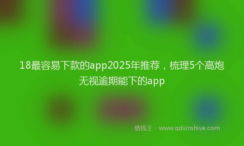 18最容易下款的app2025年推荐，梳理5个高炮无视逾期能下的app