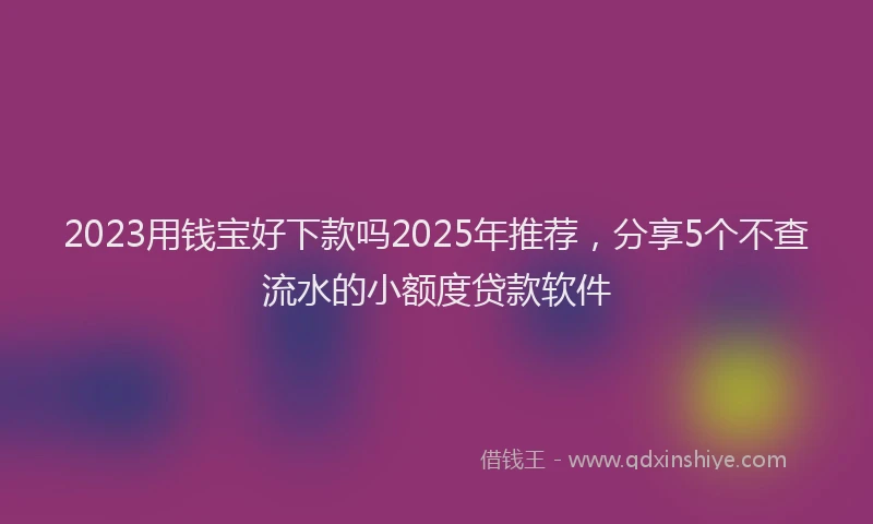 2023用钱宝好下款吗2025年推荐，分享5个不查流水的小额度贷款软件