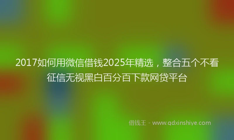 2017如何用微信借钱2025年精选，整合五个不看征信无视黑白百分百下款网贷平台