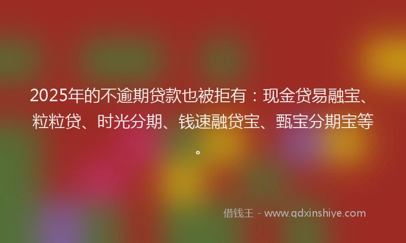2025年的不逾期贷款也被拒有：现金贷易融宝、粒粒贷、时光分期、钱速融贷宝、甄宝分期宝等。