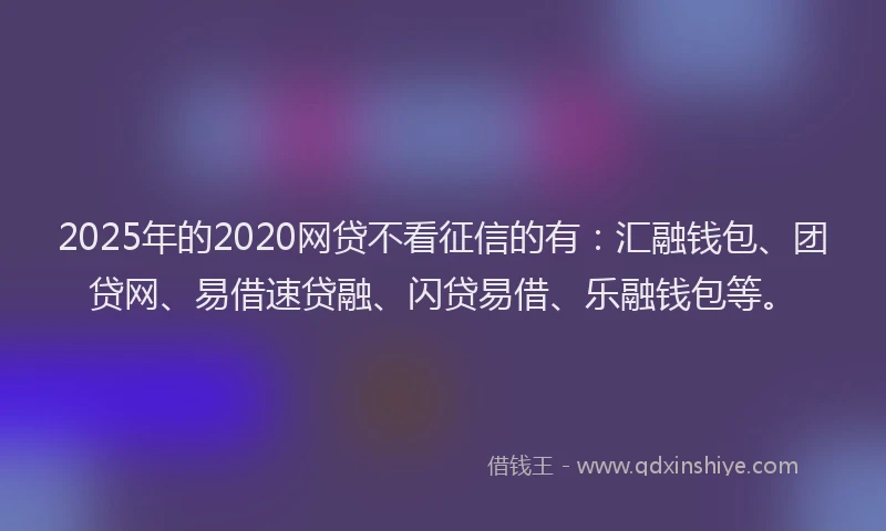 2025年的2020网贷不看征信的有：汇融钱包、团贷网、易借速贷融、闪贷易借、乐融钱包等。