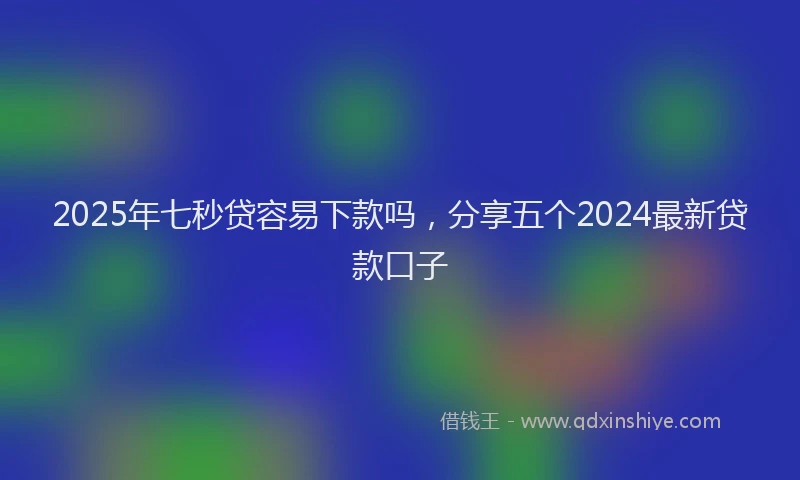 2025年七秒贷容易下款吗，分享五个2024最新贷款口子