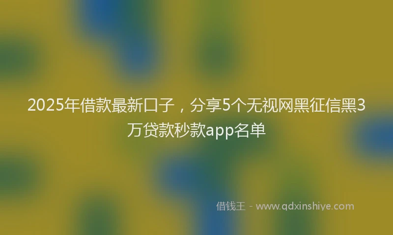 2025年借款最新口子，分享5个无视网黑征信黑3万贷款秒款app名单