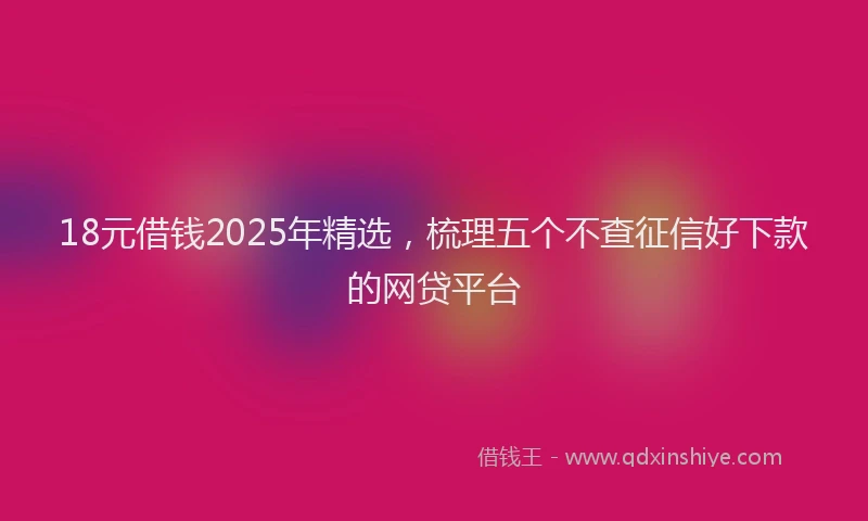 18元借钱2025年精选，梳理五个不查征信好下款的网贷平台